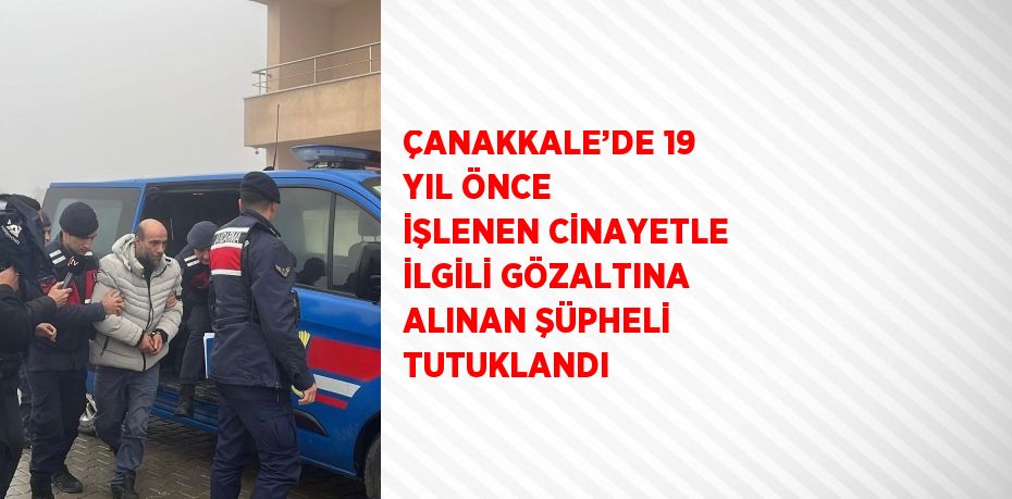 ÇANAKKALE’DE 19 YIL ÖNCE İŞLENEN CİNAYETLE İLGİLİ GÖZALTINA ALINAN ŞÜPHELİ TUTUKLANDI