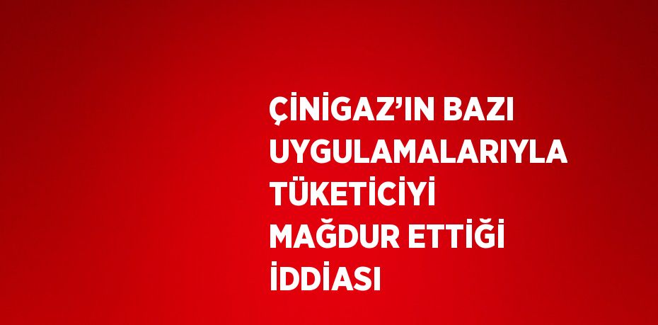 ÇİNİGAZ’IN BAZI UYGULAMALARIYLA TÜKETİCİYİ MAĞDUR ETTİĞİ İDDİASI