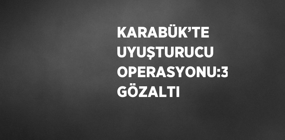 KARABÜK’TE UYUŞTURUCU OPERASYONU:3 GÖZALTI