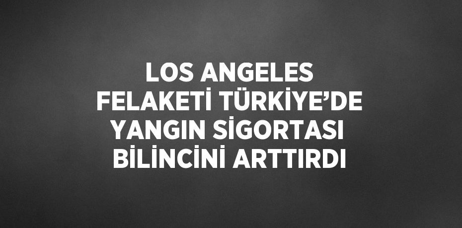 LOS ANGELES FELAKETİ TÜRKİYE’DE YANGIN SİGORTASI BİLİNCİNİ ARTTIRDI