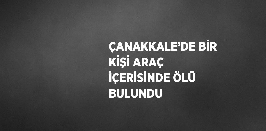 ÇANAKKALE’DE BİR KİŞİ ARAÇ İÇERİSİNDE ÖLÜ BULUNDU