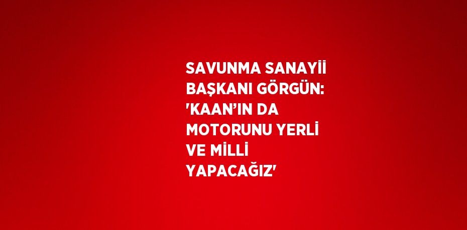 SAVUNMA SANAYİİ BAŞKANI GÖRGÜN: 'KAAN’IN DA MOTORUNU YERLİ VE MİLLİ YAPACAĞIZ'