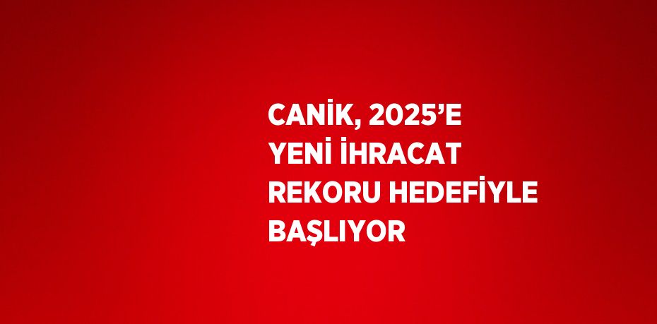 CANİK, 2025’E YENİ İHRACAT REKORU HEDEFİYLE BAŞLIYOR