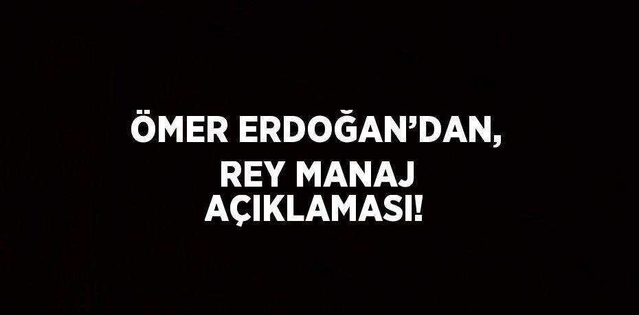 ÖMER ERDOĞAN’DAN, REY MANAJ AÇIKLAMASI!