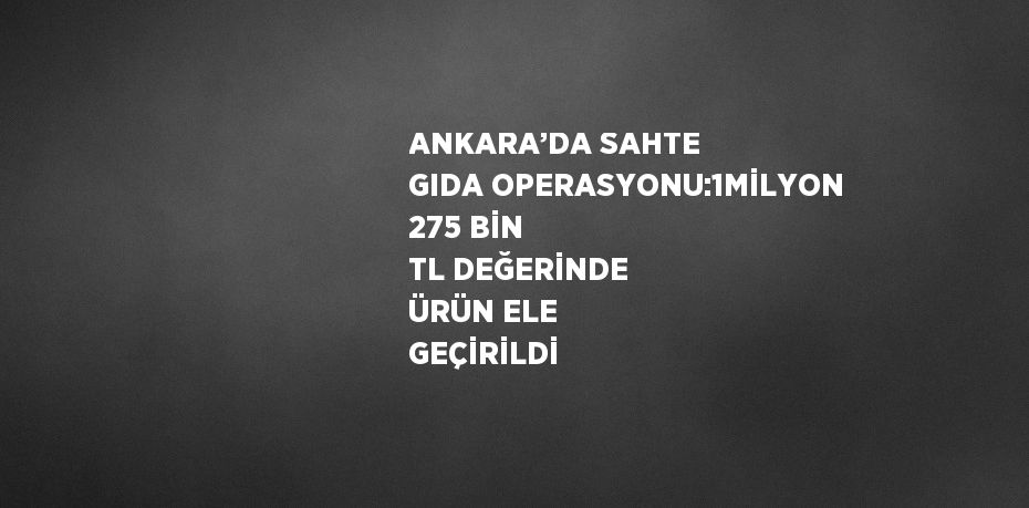 ANKARA’DA SAHTE GIDA OPERASYONU:1MİLYON 275 BİN TL DEĞERİNDE ÜRÜN ELE GEÇİRİLDİ