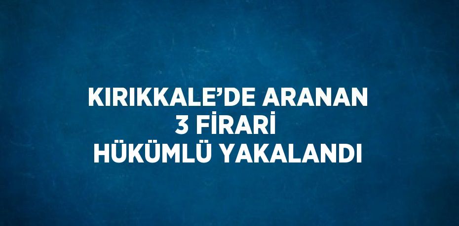 KIRIKKALE’DE ARANAN 3 FİRARİ HÜKÜMLÜ YAKALANDI