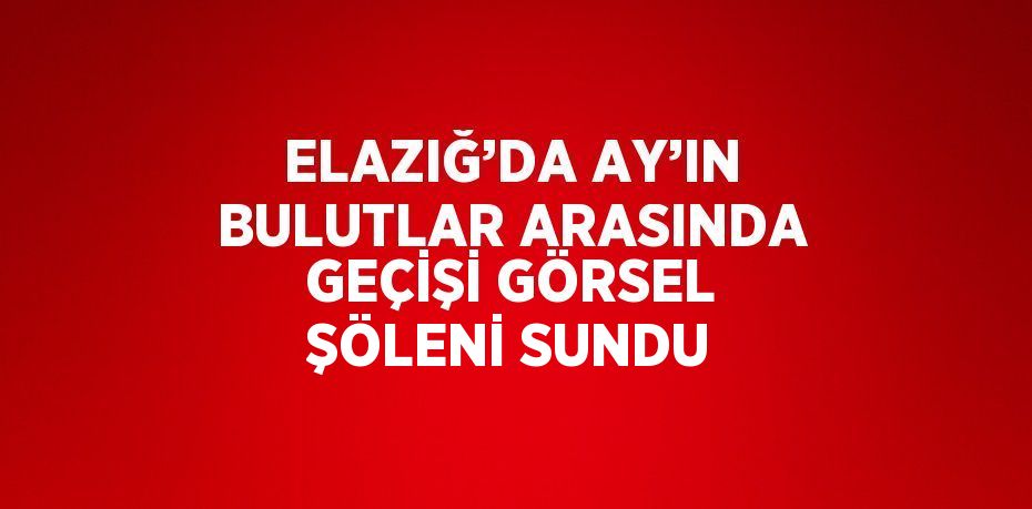 ELAZIĞ’DA AY’IN BULUTLAR ARASINDA GEÇİŞİ GÖRSEL ŞÖLENİ SUNDU