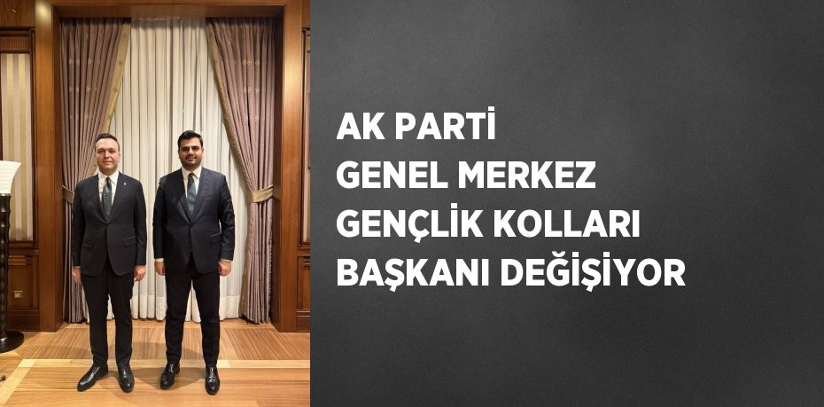 AK PARTİ GENEL MERKEZ GENÇLİK KOLLARI BAŞKANI DEĞİŞİYOR