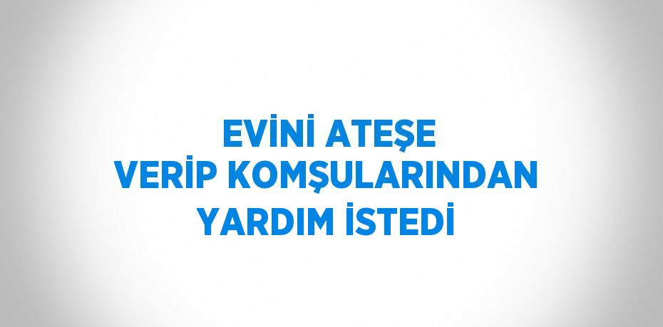 EVİNİ ATEŞE VERİP KOMŞULARINDAN YARDIM İSTEDİ