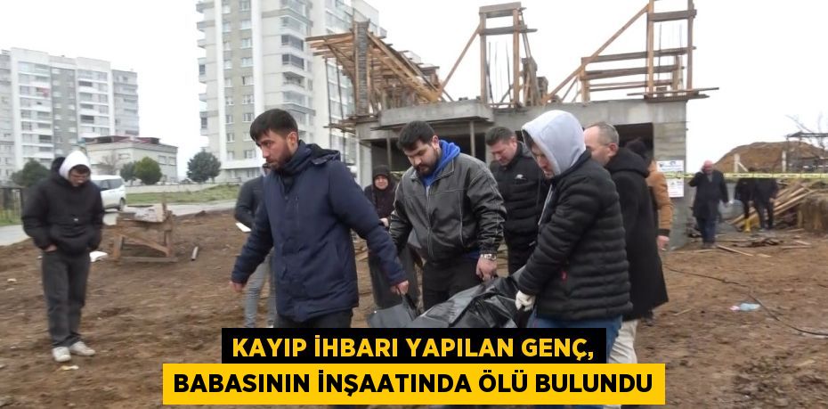 KAYIP İHBARI YAPILAN GENÇ, BABASININ İNŞAATINDA ÖLÜ BULUNDU