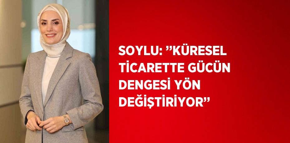 SOYLU: ’’KÜRESEL TİCARETTE GÜCÜN DENGESİ YÖN DEĞİŞTİRİYOR’’