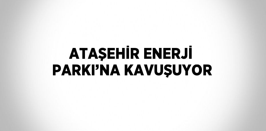 ATAŞEHİR ENERJİ PARKI’NA KAVUŞUYOR