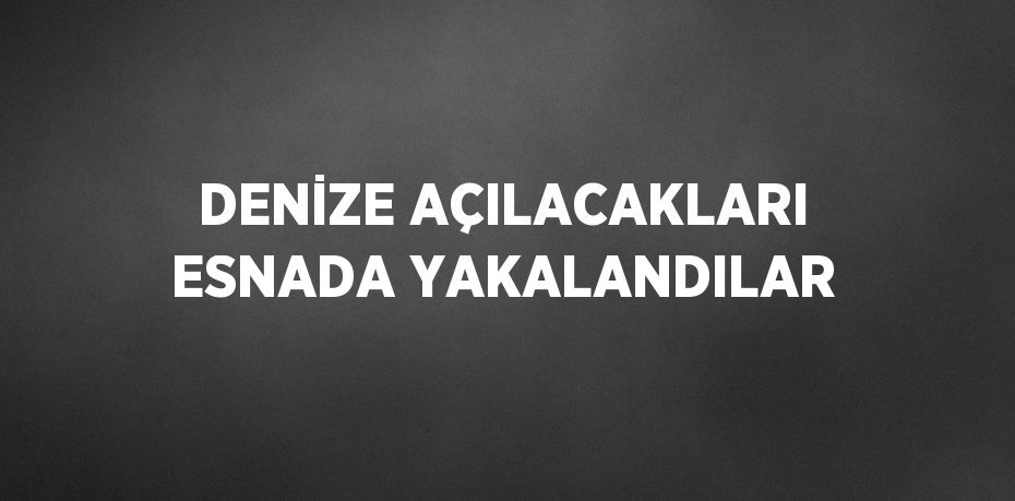 DENİZE AÇILACAKLARI ESNADA YAKALANDILAR