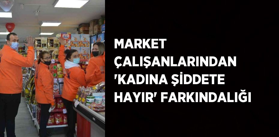 MARKET ÇALIŞANLARINDAN 'KADINA ŞİDDETE HAYIR' FARKINDALIĞI