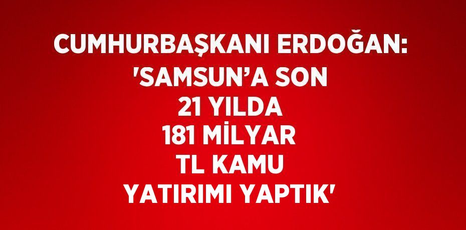 CUMHURBAŞKANI ERDOĞAN: 'SAMSUN’A SON 21 YILDA 181 MİLYAR TL KAMU YATIRIMI YAPTIK'