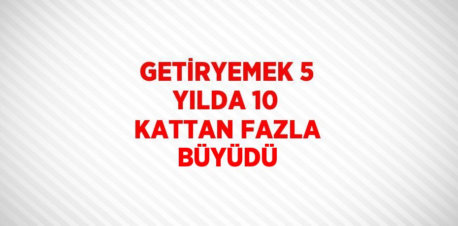 GETİRYEMEK 5 YILDA 10 KATTAN FAZLA BÜYÜDÜ