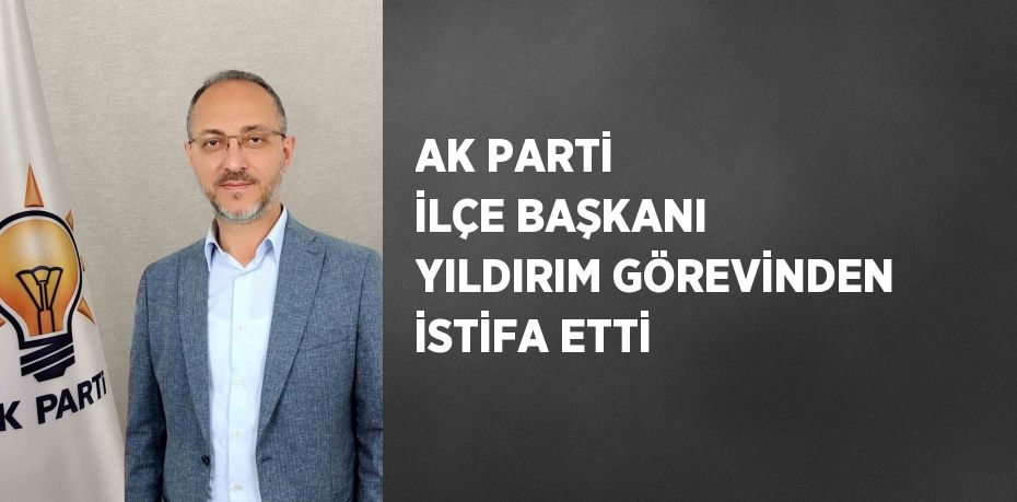 AK PARTİ İLÇE BAŞKANI YILDIRIM GÖREVİNDEN İSTİFA ETTİ