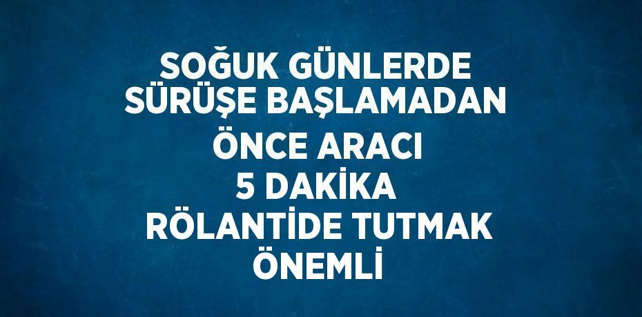 SOĞUK GÜNLERDE SÜRÜŞE BAŞLAMADAN ÖNCE ARACI 5 DAKİKA RÖLANTİDE TUTMAK ÖNEMLİ