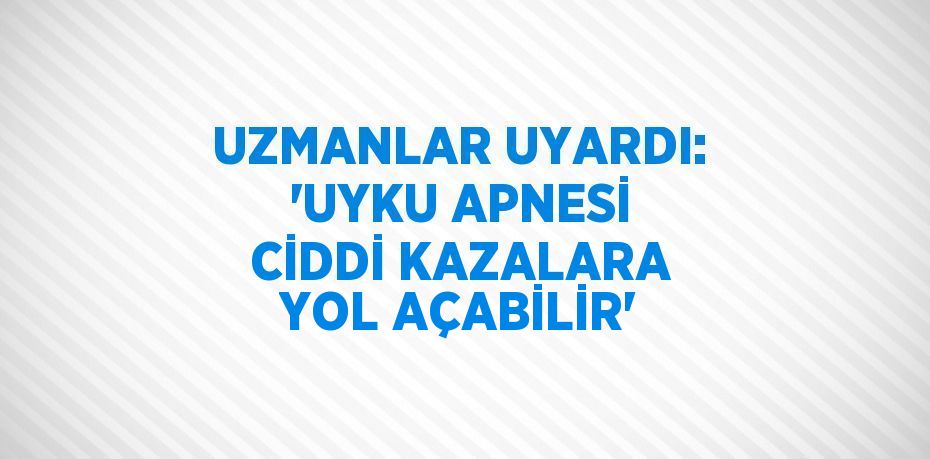 UZMANLAR UYARDI: 'UYKU APNESİ CİDDİ KAZALARA YOL AÇABİLİR'