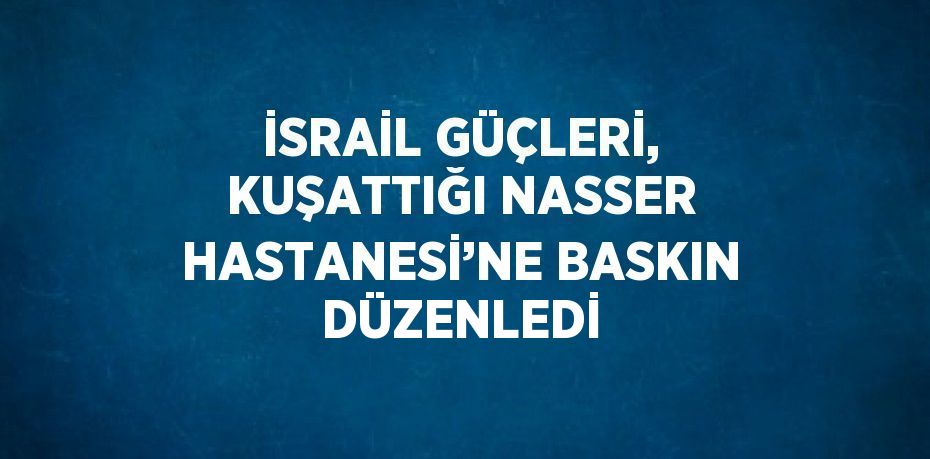 İSRAİL GÜÇLERİ, KUŞATTIĞI NASSER HASTANESİ’NE BASKIN DÜZENLEDİ