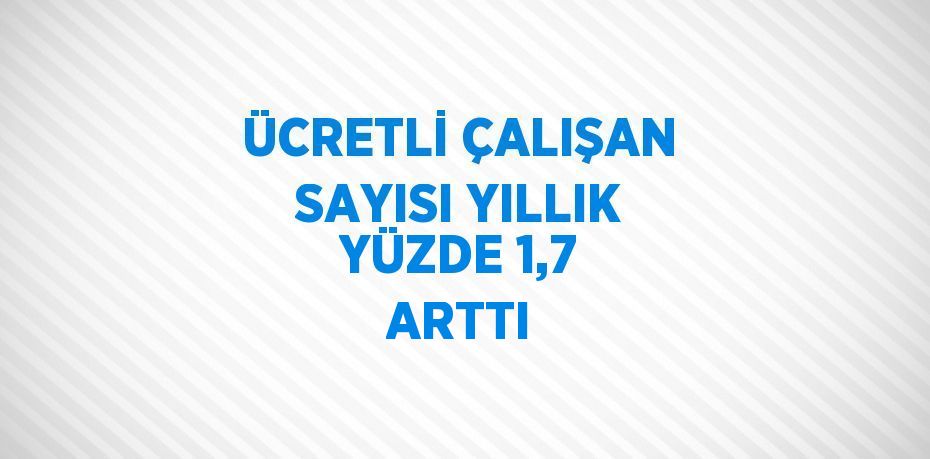 ÜCRETLİ ÇALIŞAN SAYISI YILLIK YÜZDE 1,7 ARTTI