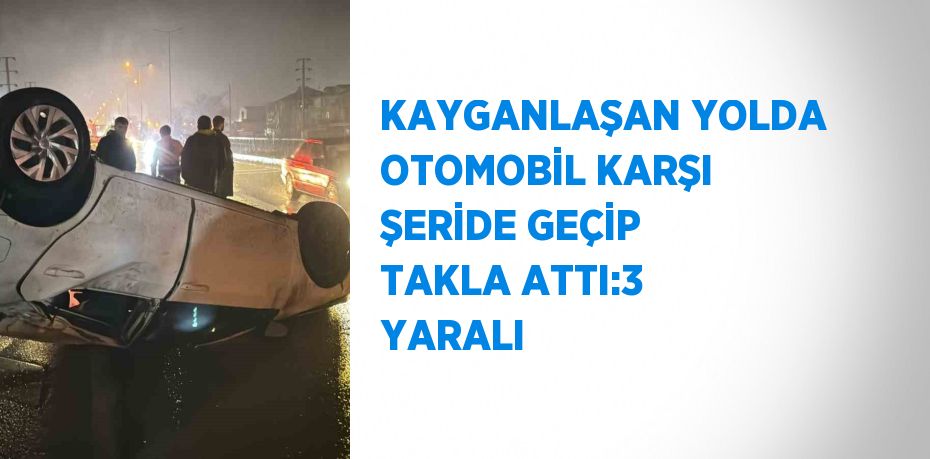KAYGANLAŞAN YOLDA OTOMOBİL KARŞI ŞERİDE GEÇİP TAKLA ATTI:3 YARALI