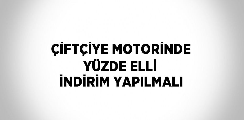 ÇİFTÇİYE MOTORİNDE YÜZDE ELLİ İNDİRİM YAPILMALI