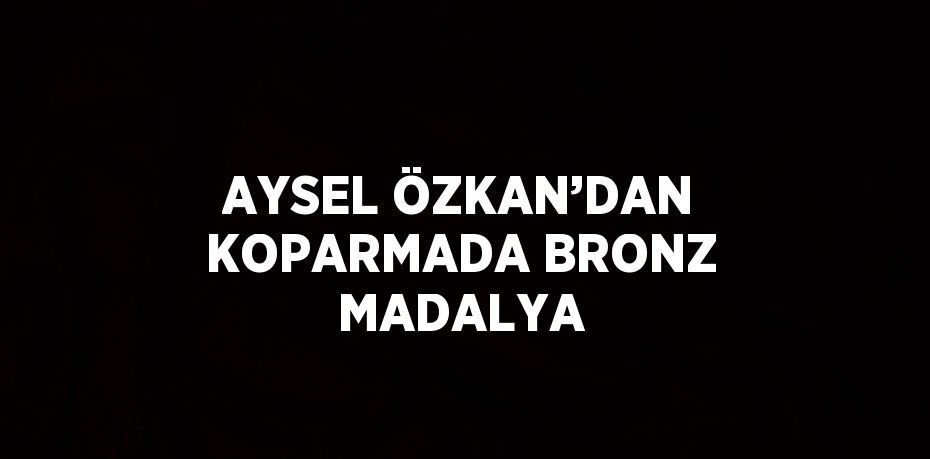 AYSEL ÖZKAN’DAN KOPARMADA BRONZ MADALYA