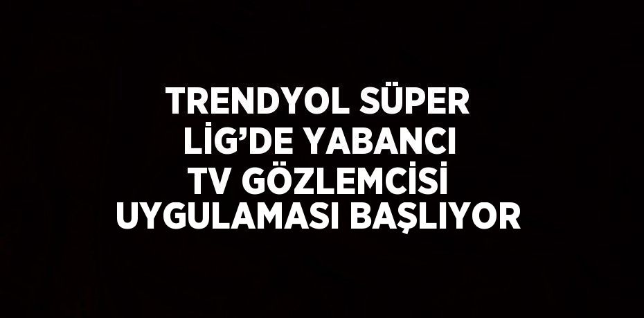 TRENDYOL SÜPER LİG’DE YABANCI TV GÖZLEMCİSİ UYGULAMASI BAŞLIYOR