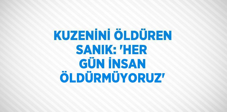 KUZENİNİ ÖLDÜREN SANIK: 'HER GÜN İNSAN ÖLDÜRMÜYORUZ'