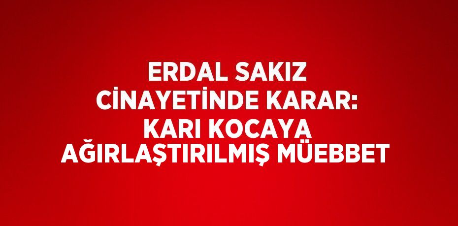 ERDAL SAKIZ CİNAYETİNDE KARAR: KARI KOCAYA AĞIRLAŞTIRILMIŞ MÜEBBET