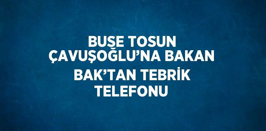 BUSE TOSUN ÇAVUŞOĞLU’NA BAKAN BAK’TAN TEBRİK TELEFONU