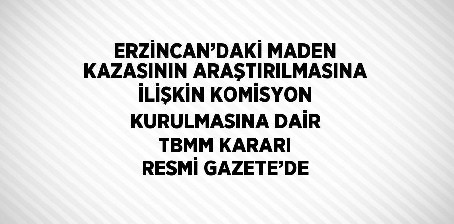 ERZİNCAN’DAKİ MADEN KAZASININ ARAŞTIRILMASINA İLİŞKİN KOMİSYON KURULMASINA DAİR TBMM KARARI RESMİ GAZETE’DE