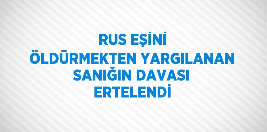 RUS EŞİNİ ÖLDÜRMEKTEN YARGILANAN SANIĞIN DAVASI ERTELENDİ