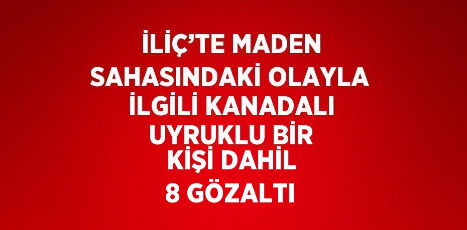 İLİÇ’TE MADEN SAHASINDAKİ OLAYLA İLGİLİ KANADALI UYRUKLU BİR KİŞİ DAHİL 8 GÖZALTI