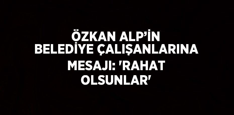 ÖZKAN ALP’İN BELEDİYE ÇALIŞANLARINA MESAJI: 'RAHAT OLSUNLAR'