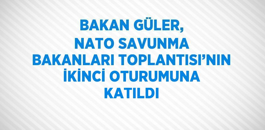 BAKAN GÜLER, NATO SAVUNMA BAKANLARI TOPLANTISI’NIN İKİNCİ OTURUMUNA KATILDI