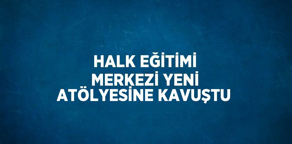 HALK EĞİTİMİ MERKEZİ YENİ ATÖLYESİNE KAVUŞTU