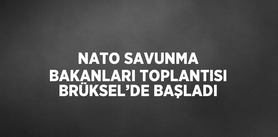 NATO SAVUNMA BAKANLARI TOPLANTISI BRÜKSEL’DE BAŞLADI