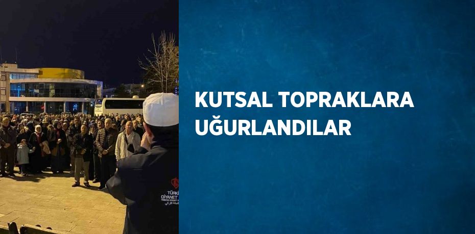 KUTSAL TOPRAKLARA UĞURLANDILAR