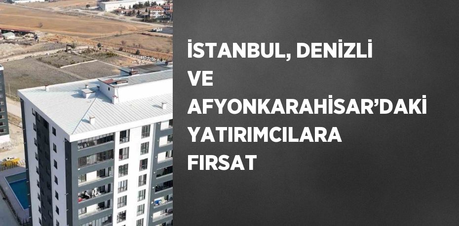 İSTANBUL, DENİZLİ VE AFYONKARAHİSAR’DAKİ YATIRIMCILARA FIRSAT