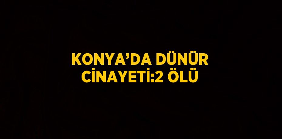 KONYA’DA DÜNÜR CİNAYETİ:2 ÖLÜ