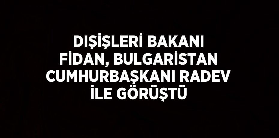 DIŞİŞLERİ BAKANI FİDAN, BULGARİSTAN CUMHURBAŞKANI RADEV İLE GÖRÜŞTÜ