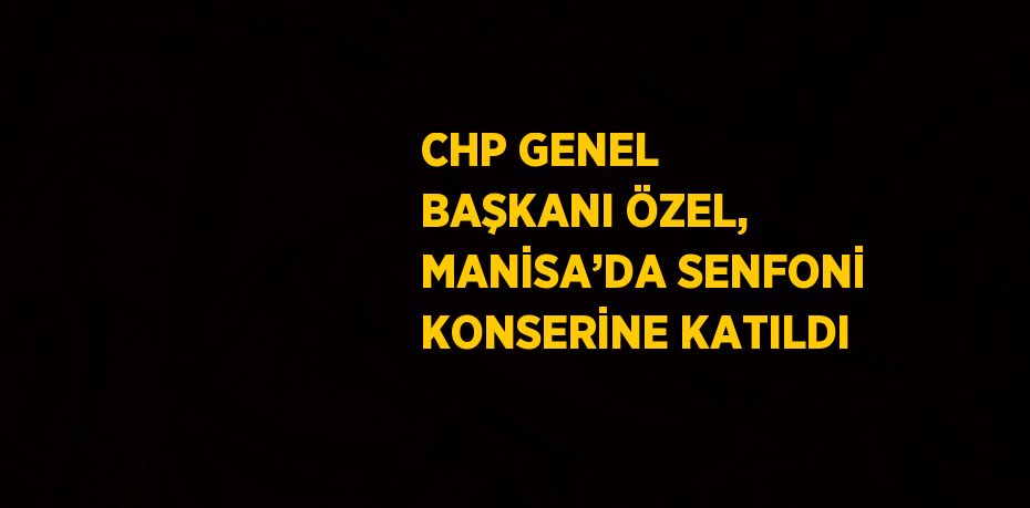 CHP GENEL BAŞKANI ÖZEL, MANİSA’DA SENFONİ KONSERİNE KATILDI