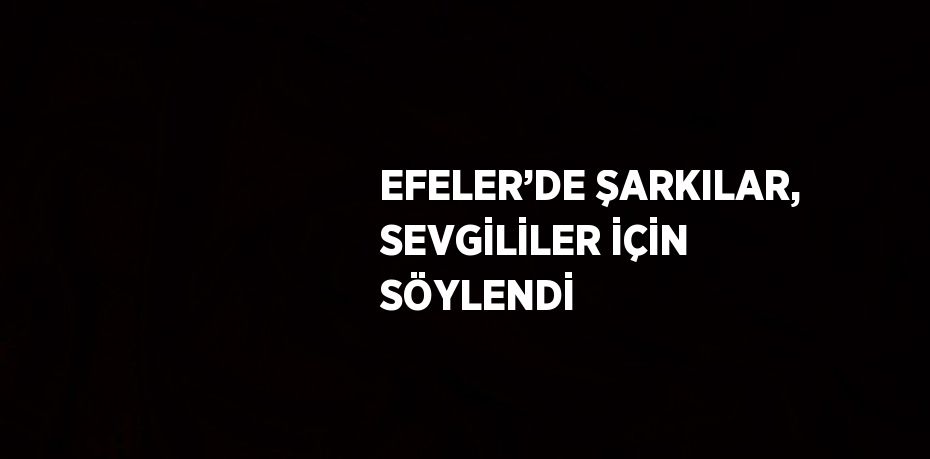 EFELER’DE ŞARKILAR, SEVGİLİLER İÇİN SÖYLENDİ