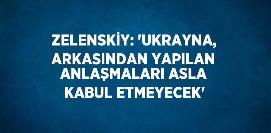 ZELENSKİY: 'UKRAYNA, ARKASINDAN YAPILAN ANLAŞMALARI ASLA KABUL ETMEYECEK'