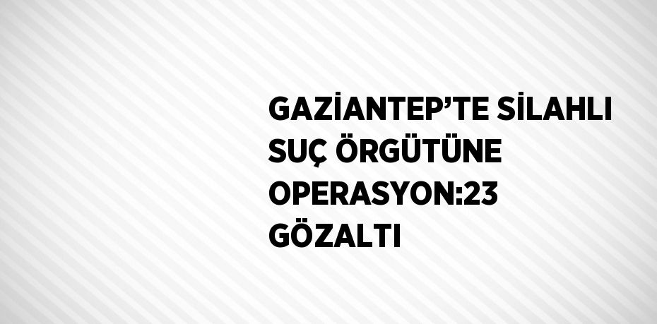 GAZİANTEP’TE SİLAHLI SUÇ ÖRGÜTÜNE OPERASYON:23 GÖZALTI