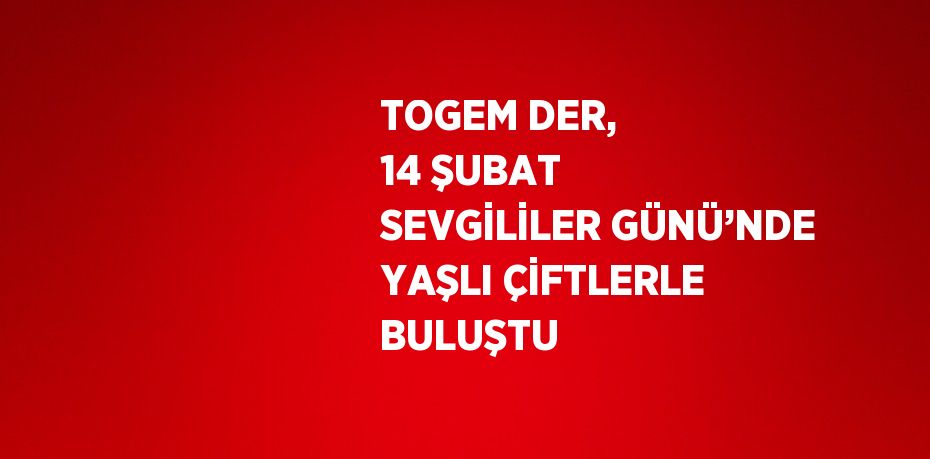 TOGEM DER, 14 ŞUBAT SEVGİLİLER GÜNÜ’NDE YAŞLI ÇİFTLERLE BULUŞTU