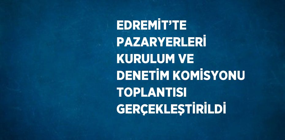 EDREMİT’TE PAZARYERLERİ KURULUM VE DENETİM KOMİSYONU TOPLANTISI GERÇEKLEŞTİRİLDİ