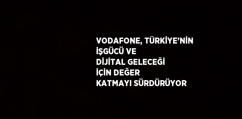VODAFONE, TÜRKİYE’NİN İŞGÜCÜ VE DİJİTAL GELECEĞİ İÇİN DEĞER KATMAYI SÜRDÜRÜYOR